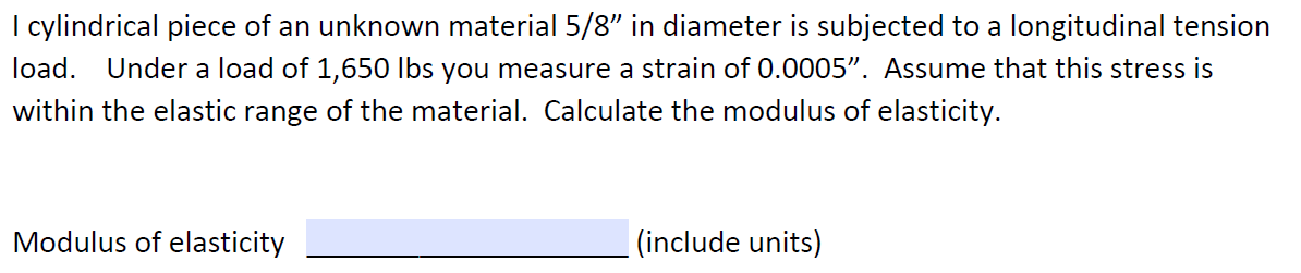 I cylindrical piece of an unknown material 5/8" in diameter is subjected to a longitudinal tension
load. Under a load of 1,650 lbs you measure a strain of 0.0005". Assume that this stress is
within the elastic range of the material. Calculate the modulus of elasticity.
Modulus of elasticity
|(include units)
