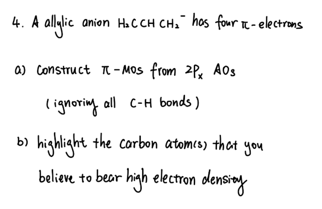4. A allylic
ic anion H₂CCH CH₂" has four IC-electrons
a) Construct π-Mos from 2Px AOS
lignoring
all C-H bonds)
b) highlight the carbon atom(s) that
believe to bear high electron density
you