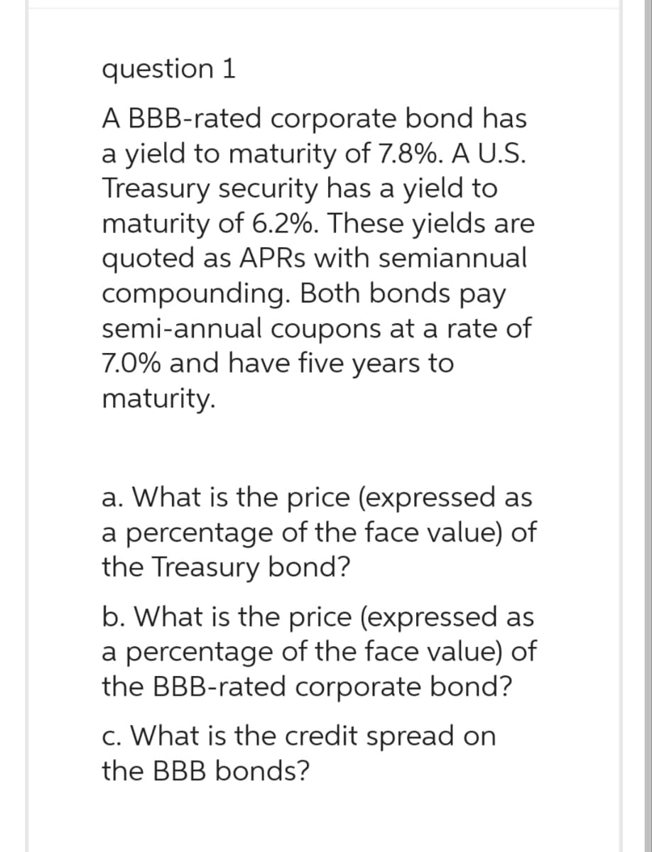 question 1
A BBB-rated corporate bond has
a yield to maturity of 7.8%. A U.S.
Treasury security has a yield to
maturity of 6.2%. These yields are
quoted as APRs with semiannual
compounding. Both bonds pay
semi-annual coupons at a rate of
7.0% and have five years to
maturity.
a. What is the price (expressed as
a percentage of the face value) of
the Treasury bond?
b. What is the price (expressed as
a percentage of the face value) of
the BBB-rated corporate bond?
c. What is the credit spread on
the BBB bonds?