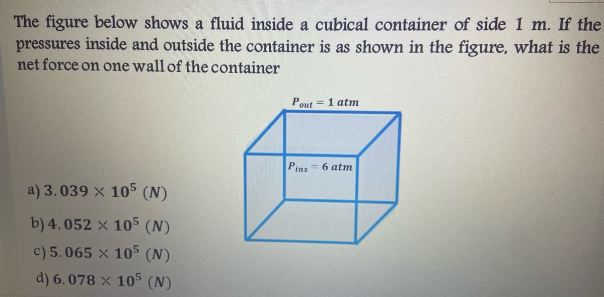 The figure below shows a fluid inside a cubical container of side 1 m. If the
pressures inside and outside the container is as shown in the figure, what is the
net force on one wall of the container
Pout = 1 atm
Pins = 6 atm
a) 3.039 x 105 (N)
b) 4.052 x 105 (N)
c) 5.065 x 105 (N)
d) 6.078 x 105 (N)
