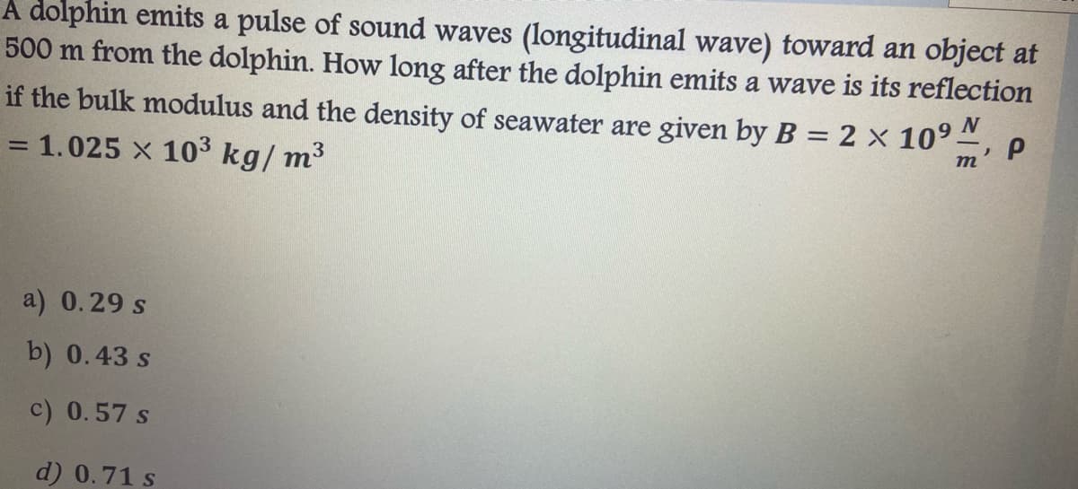 A dolphin emits a pulse of sound waves (longitudinal wave) toward an object at
500 m from the dolphin. How long after the dolphin emits a wave is its reflection
if the bulk modulus and the density of seawater are given by B = 2 x 109"
= 1.025 x 103 kg/ m3
m
a) 0.29 s
b) 0.43 s
c) 0.57 s
d) 0.71 s
