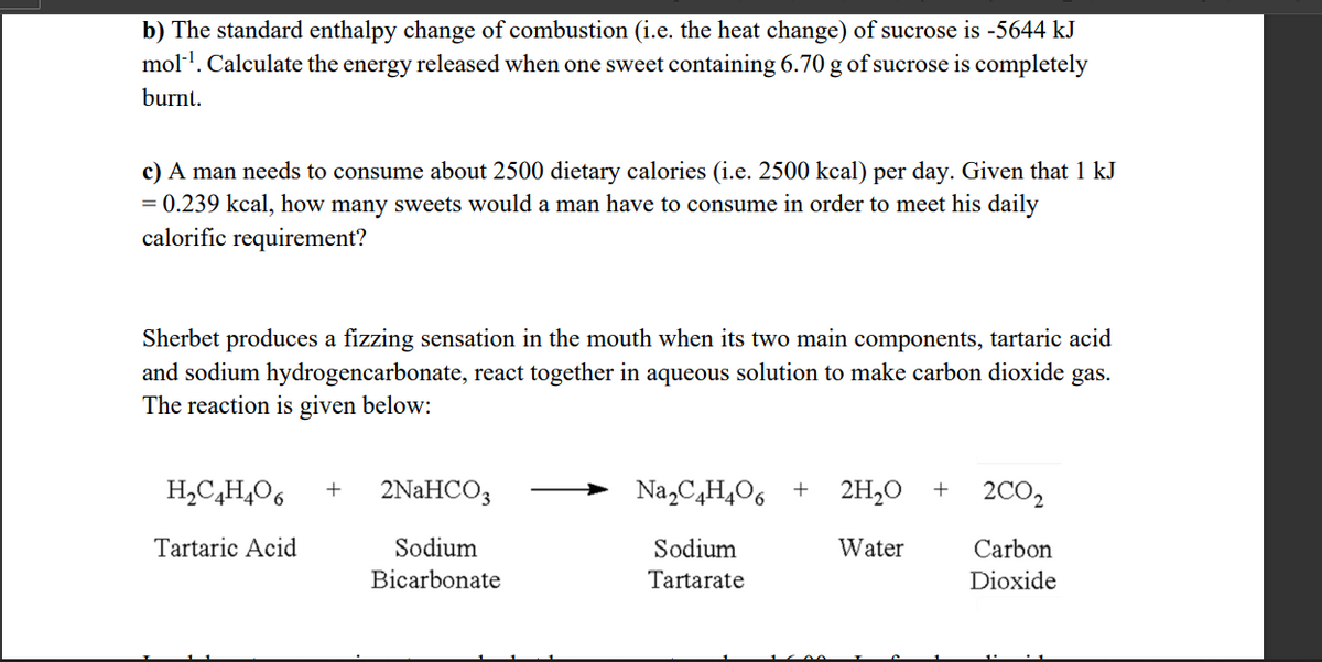 b) The standard enthalpy change of combustion (i.e. the heat change) of sucrose is -5644 kJ
mol-¹. Calculate the energy released when one sweet containing 6.70 g of sucrose is completely
burnt.
c) A man needs to consume about 2500 dietary calories (i.e. 2500 kcal) per day. Given that 1 kJ
= 0.239 kcal, how many sweets would a man have to consume in order to meet his daily
calorific requirement?
Sherbet produces a fizzing sensation in the mouth when its two main components, tartaric acid
and sodium hydrogencarbonate, react together in aqueous solution to make carbon dioxide gas.
The reaction is given below:
H₂C₂H4O6 + 2NaHCO3
Sodium
Bicarbonate
Tartaric Acid
Na₂C4H₂O6 + 2H₂O +
Sodium
Water
Tartarate
2CO₂
Carbon
Dioxide