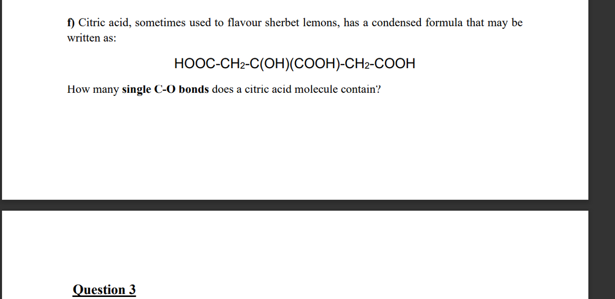 f) Citric acid, sometimes used to flavour sherbet lemons, has a condensed formula that may be
written as:
HOOC-CH2-C(OH)(COOH)-CH2-COOH
How many single C-O bonds does a citric acid molecule contain?
Question 3