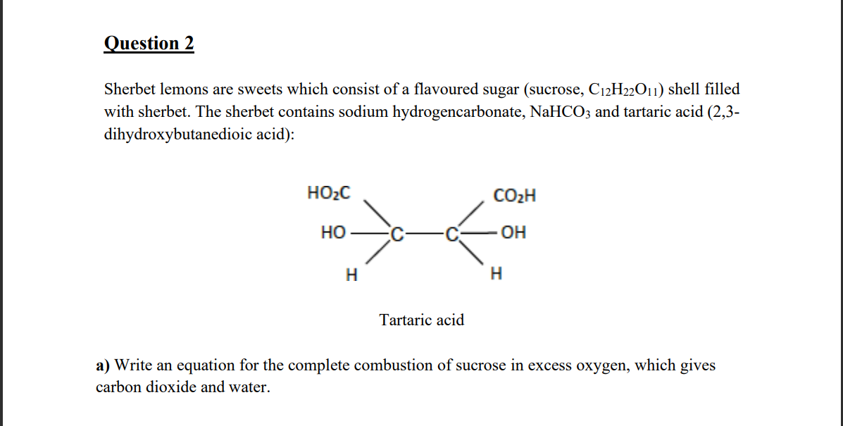 Question 2
Sherbet lemons are sweets which consist of a flavoured sugar (sucrose, C12H22O11) shell filled
with sherbet. The sherbet contains sodium hydrogencarbonate, NaHCO3 and tartaric acid (2,3-
dihydroxybutanedioic acid):
HO₂C
HO
H
Tartaric acid
CO₂H
OH
H
a) Write an equation for the complete combustion of sucrose in excess oxygen, which gives
carbon dioxide and water.