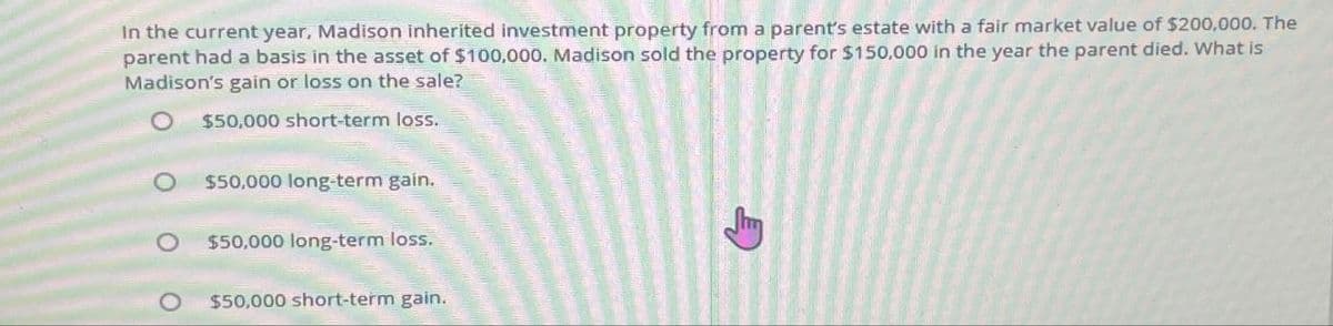 In the current year, Madison inherited investment property from a parent's estate with a fair market value of $200,000. The
parent had a basis in the asset of $100,000. Madison sold the property for $150,000 in the year the parent died. What is
Madison's gain or loss on the sale?
$50,000 short-term loss.
O $50,000 long-term gain.
о
$50,000 long-term loss.
O $50,000 short-term gain.