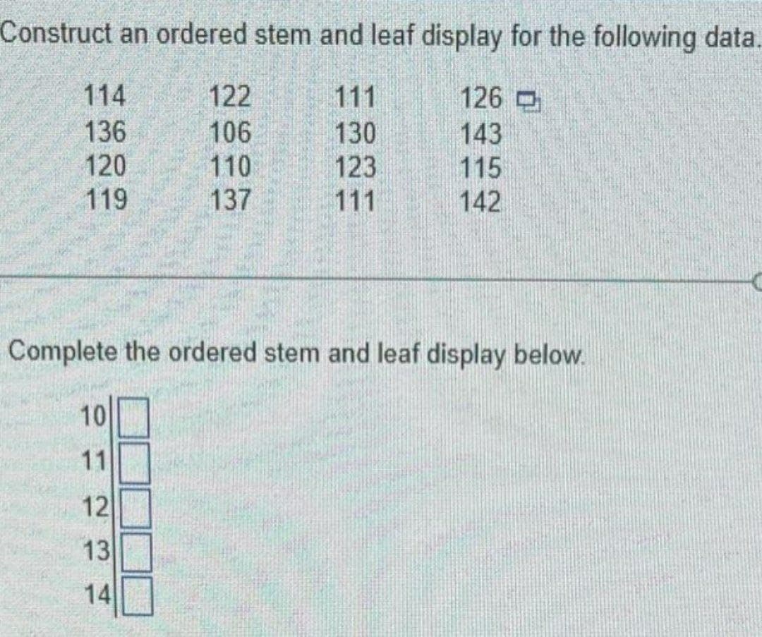 Construct an ordered stem and leaf display for the following data.
114
122
111
126
136
106
130
143
120
110
123
115
119
137
111
142
Complete the ordered stem and leaf display below.
01234
11