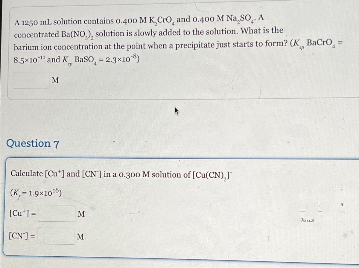 A 1250 mL solution contains 0.400 M KCгO, and 0.400 M Na₂SO. A
4
concentrated Ba(NO3), solution is slowly added to the solution. What is the
barium ion concentration at the point when a precipitate just starts to form? (K BaCro₁ =
8.5x10¹ and K BaSO = 2.3×108)
M
sp
sp
Question 7
Calculate [Cu*] and [CN] in a 0.300 M solution of [Cu(CN)₂]¯
(K = 1.9x10¹6)
[Cu+] =
M
[CN] =
M
Juus
S