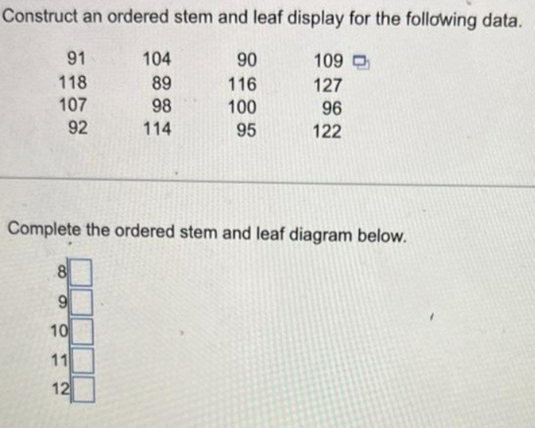 Construct an ordered stem and leaf display for the following data.
91
104
90
109
118
89
116
127
107
98
100
96
92
114
95
122
Complete the ordered stem and leaf diagram below.
10
11
12
