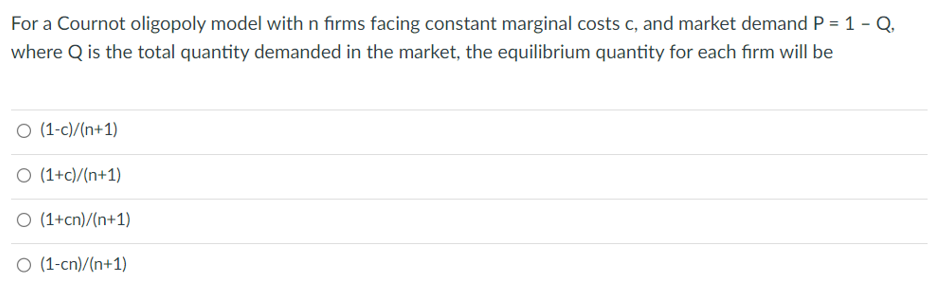For a Cournot oligopoly model with n firms facing constant marginal costs c, and market demand P = 1 - Q.
where Q is the total quantity demanded in the market, the equilibrium quantity for each firm will be
O (1-c)/(n+1)
O (1+c)/(n+1)
O (1+cn)/(n+1)
O (1-cn)/(n+1)