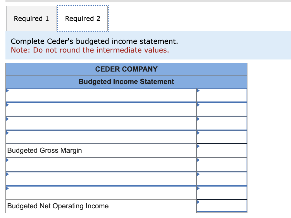 Required 1 Required 2
Complete Ceder's budgeted income statement.
Note: Do not round the intermediate values.
CEDER COMPANY
Budgeted Income Statement
Budgeted Gross Margin
Budgeted Net Operating Income