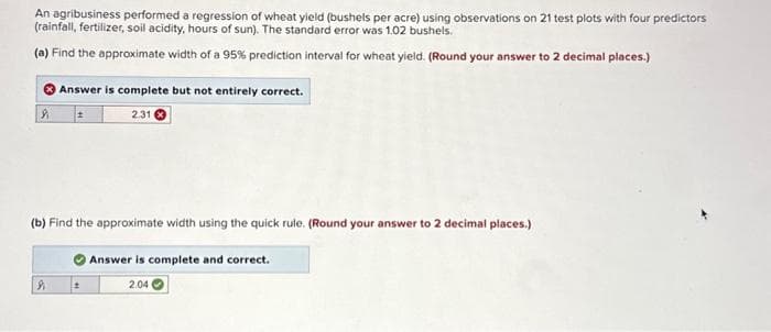 An agribusiness performed a regression of wheat yield (bushels per acre) using observations on 21 test plots with four predictors
(rainfall, fertilizer, soil acidity, hours of sun). The standard error was 1.02 bushels.
(a) Find the approximate width of a 95% prediction interval for wheat yield. (Round your answer to 2 decimal places.)
&
Answer is complete but not entirely correct.
2.31
(b) Find the approximate width using the quick rule. (Round your answer to 2 decimal places.)
9
±
Answer is complete and correct.
2.04