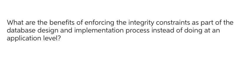 What are the benefits of enforcing the integrity constraints as part of the
database design and implementation process instead of doing at an
application level?