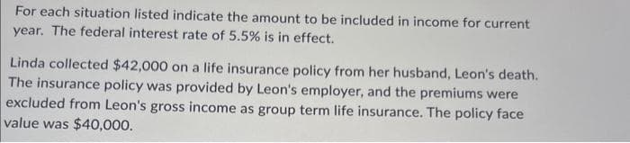 For each situation listed indicate the amount to be included in income for current
year. The federal interest rate of 5.5% is in effect.
Linda collected $42,000 on a life insurance policy from her husband, Leon's death.
The insurance policy was provided by Leon's employer, and the premiums were
excluded from Leon's gross income as group term life insurance. The policy face
value was $40,000.