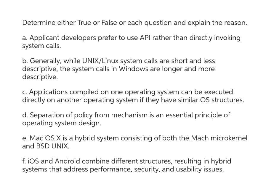 Determine either True or False or each question and explain the reason.
a. Applicant developers prefer to use API rather than directly invoking
system calls.
b. Generally, while UNIX/Linux system calls are short and less
descriptive, the system calls in Windows are longer and more
descriptive.
c. Applications compiled on one operating system can be executed
directly on another operating system if they have similar OS structures.
d. Separation of policy from mechanism is an essential principle of
operating system design.
e. Mac OS X is a hybrid system consisting of both the Mach microkernel
and BSD UNIX.
f. iOS and Android combine different structures, resulting in hybrid
systems that address performance, security, and usability issues.