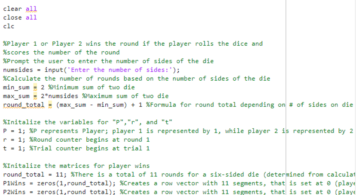 clear all
close all
clc
%Player 1 or Player 2 wins the round if the player rolls the dice and
%scores the number of the round
%Prompt the user to enter the number of sides of the die
numsides = input('Enter the number of sides: ');
%Calculate the number of rounds based on the number of sides of the die
min_sum = 2 %Minimum sum of two die
max_sum = 2*numsides %Maximum sum of two die
round_total = (max_sum min_sum) + 1 %Formula for round total depending on # of sides on die
%Initalize the variables for "P","r" and "t"
P = 1; %P represents Player; player 1 is represented by 1, while player 2 is represented by 2
r = 1; %Round counter begins at round 1
t = 1; %Trial counter begins at trial 1
%Initalize the matrices for player wins
round_total = 11; %There is a total of 11 rounds for a six-sided die (determined from calculat
P1Wins = zeros (1, round_total); %Creates a row vector with 11 segments, that is set at 0 (playe
P2Wins = zeros (1, round total); %Creates a row vector with 11 segments, that is set at 0 (playe