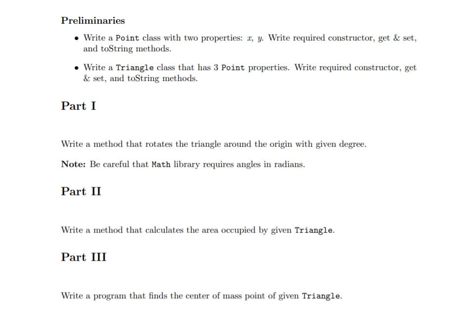 Preliminaries
• Write a Point class with two properties: 1, y. Write required constructor, get & set,
and toString methods.
• Write a Triangle class that has 3 Point properties. Write required constructor, get
& set, and toString methods.
Part I
Write a method that rotates the triangle around the origin with given degree.
Note: Be careful that Math library requires angles in radians.
Part II
Write a method that calculates the area occupied by given Triangle.
Part III
Write a program that finds the center of mass point of given Triangle.
