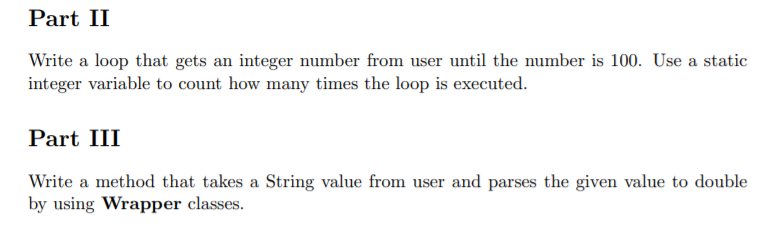 Part II
Write a loop that gets an integer number from user until the number is 100. Use a static
integer variable to count how many times the loop is executed.
Part III
Write a method that takes a String value from user and parses the given value to double
by using Wrapper classes.
