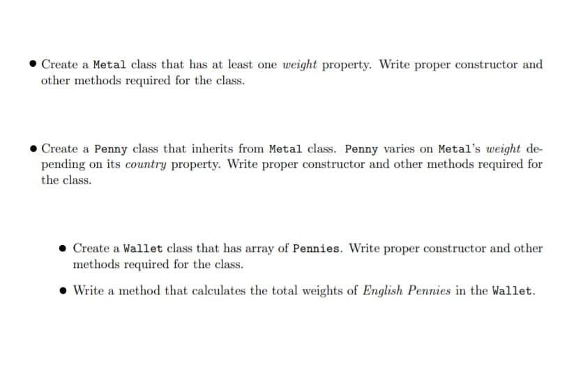 Create a Metal class that has at least one weight property. Write proper constructor and
other methods required for the class.
Create a Penny class that inherits from Metal class. Penny varies on Metal's weight de-
pending on its country property. Write proper constructor and other methods required for
the class.
Create a Wallet class that has array of Pennies. Write proper constructor and other
methods required for the class.
• Write a method that calculates the total weights of English Pennies in the Wallet.
