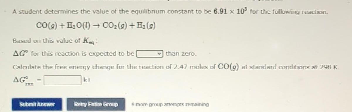 A student determines the value of the equilibrium constant to be 6.91 x 10³ for the following reaction.
CO(g) + H₂O(1)→ CO₂(g) + H₂(g)
Based on this value of Keq:
AG for this reaction is expected to be
than zero.
Calculate the free energy change for the reaction of 2.47 moles of CO(g) at standard conditions at 298 K.
AG
kJ
Submit Answer
Retry Entire Group 9 more group attempts remaining