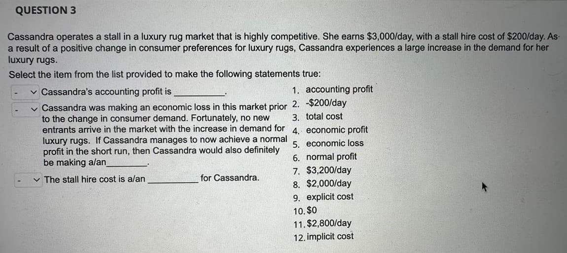 QUESTION 3
Cassandra operates a stall in a luxury rug market that is highly competitive. She earns $3,000/day, with a stall hire cost of $200/day. As
a result of a positive change in consumer preferences for luxury rugs, Cassandra experiences a large increase in the demand for her
luxury rugs.
Select the item from the list provided to make the following statements true:
✓ Cassandra's accounting profit is
1. accounting profit
✓ Cassandra was making an economic loss in this market prior 2. -$200/day
to the change in consumer demand. Fortunately, no new 3. total cost
entrants arrive in the market with the increase in demand for 4. economic profit
luxury rugs. If Cassandra manages to now achieve a normal
profit in the short run, then Cassandra would also definitely
be making a/an
5. economic loss
6. normal profit
7. $3,200/day
✓ The stall hire cost is a/an
8. $2,000/day
9. explicit cost
10. $0
11. $2,800/day
12. implicit cost
for Cassandra.