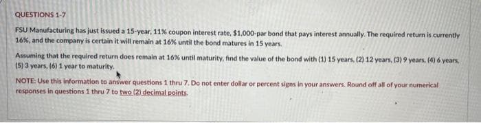 QUESTIONS 1-7
FSU Manufacturing has just issued a 15-year, 11% coupon interest rate, $1,000-par bond that pays interest annually. The required return is currently
16%, and the company is certain it will remain at 16% until the bond matures in 15 years.
Assuming that the required return does remain at 16% until maturity, find the value of the bond with (1) 15 years, (2) 12 years, (3) 9 years, (4) 6 years,
(5) 3 years, (6) 1 year to maturity.
NOTE: Use this information to answer questions 1 thru 7. Do not enter dollar or percent signs in your answers. Round off all of your numerical
responses in questions 1 thru 7 to two (2) decimal points.