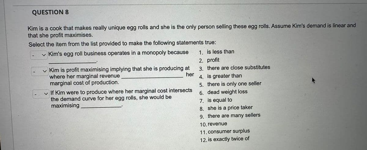 QUESTION 8
Kim is a cook that makes really unique egg rolls and she is the only person selling these egg rolls. Assume Kim's demand is linear and
that she profit maximises.
Select the item from the list provided to make the following statements true:
Kim's egg roll business operates in a monopoly because
1. is less than
2. profit
3. there are close substitutes
4. is greater than
5. there is only one seller
6. dead weight loss
7. is equal to
8. she is a price taker
9. there are many sellers
Kim is profit maximising implying that she is producing at
where her marginal revenue
her
marginal cost of production.
✓ If Kim were to produce where her marginal cost intersects
the demand curve for her egg rolls, she would be
maximising
10. revenue
11. consumer surplus
12, is exactly twice of