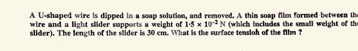 A U-shaped wire is dipped in a soap solution, and removed. A thin soap film formed between the
wire and a light slider supports a weight of 1-5 x 10-2 N (which includes the small weight of the
slider). The length of the slider is 30 cm. What is the surface tensioh of the film ?
