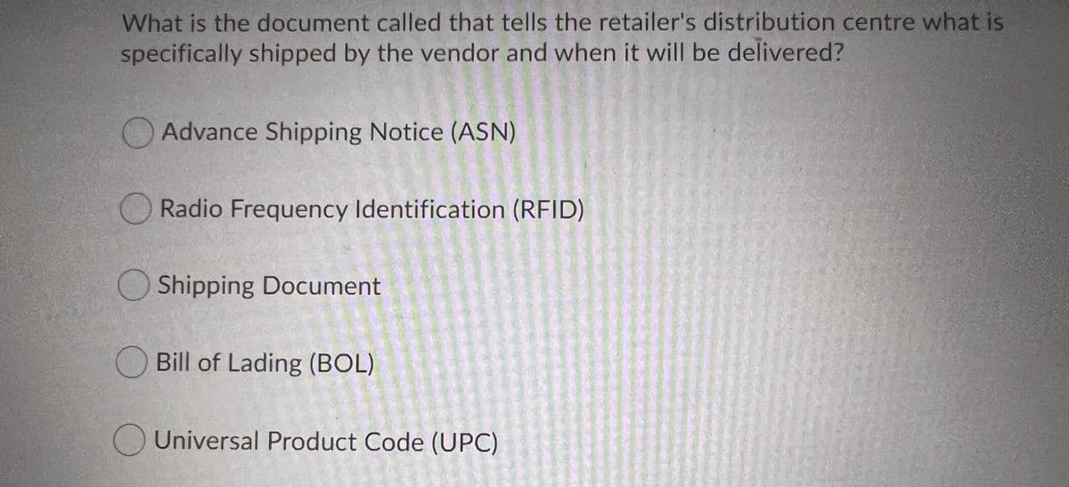 What is the document called that tells the retailer's distribution centre what is
specifically shipped by the vendor and when it will be delivered?
O Advance Shipping Notice (ASN)
O Radio Frequency Identification (RFID)
O Shipping Document
O Bill of Lading (BOL)
OUniversal Product Code (UPC)
