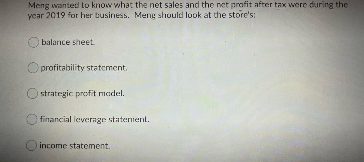 Meng wanted to know what the net sales and the net profit after tax were during the
year 2019 for her business. Meng should look at the store's:
O balance sheet.
O profitability statement.
Ostrategic profit model.
financial leverage statement.
O income statement.
