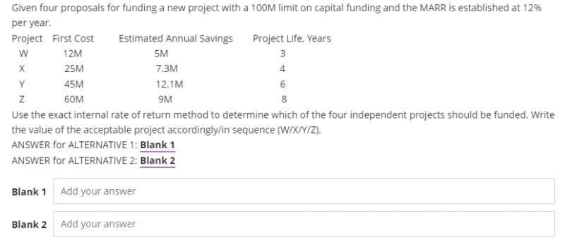 Given four proposals for funding a new project with a 100M Ilimit on capital funding and the MARR is established at 12%
per year.
Project First Cost
Estimated Annual Savings
Project Life, Years
12M
5M
3
25M
7.3м
4
Y
45M
12.1M
6
60M
9M
8
Use the exact internal rate of return method to determine which of the four independent projects should be funded. Write
the value of the acceptable project accordingly/in sequence (W/XY/Z).
ANSWER for ALTERNATIVE 1: Blank 1
ANSWER for ALTERNATIVE 2: Blank 2
Blank 1
Add your answer
Blank 2 Add your answer
