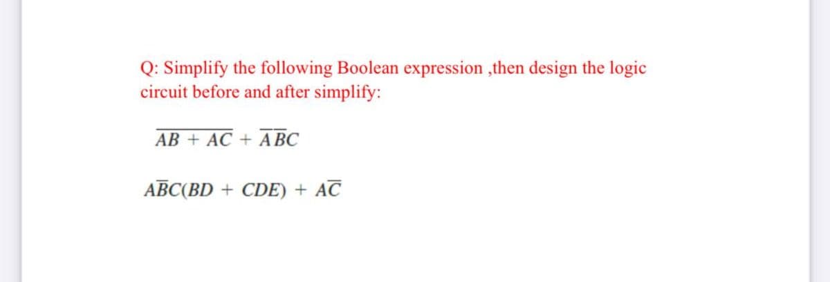 Q: Simplify the following Boolean expression ,then design the logic
circuit before and after simplify:
AB + AC + A BC
ABC(BD + CDE) + AC
