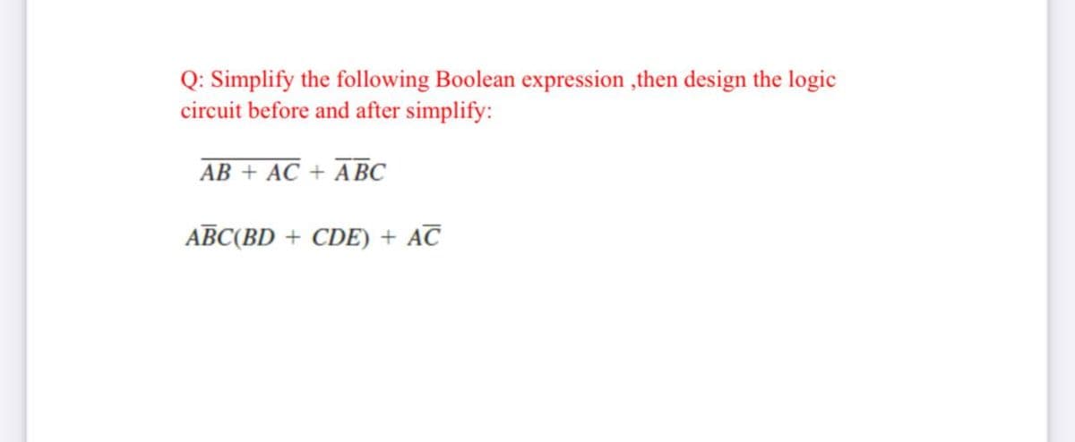 Q: Simplify the following Boolean expression ,then design the logic
circuit before and after simplify:
AB + AC + ABC
ABC(BD + CDE) + AC
