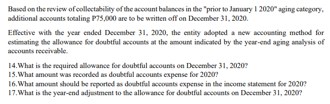 Based on the review of collectability of the account balances in the "prior to January 1 2020" aging category,
additional accounts totaling P75,000 are to be written off on December 31, 2020.
Effective with the year ended December 31, 2020, the entity adopted a new accounting method for
estimating the allowance for doubtful accounts at the amount indicated by the year-end aging analysis of
accounts receivable.
14. What is the required allowance for doubtful accounts on December 31, 2020?
15. What amount was recorded as doubtful accounts expense for 2020?
16. What amount should be reported as doubtful accounts expense in the income statement for 2020?
17.What is the year-end adjustment to the allowance for doubtful accounts on December 31, 2020?
