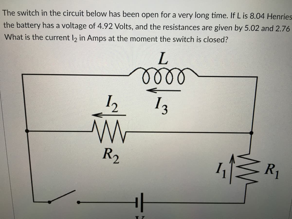 The switch in the circuit below has been open for a very long time. If L is 8.04 Henries
the battery has a voltage of 4.92 Volts, and the resistances are given by 5.02 and 2.76
What is the current 12 in Amps at the moment the switch is closed?
L
oooo
1₂
13
w
R₁
R₂
+|