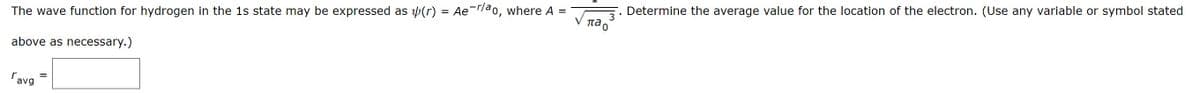 The wave function for hydrogen in the 1s state may be expressed as (r) = Aer/ao, where A
above as necessary.)
па
ravg
3
Determine the average value for the location of the electron. (Use any variable or symbol stated