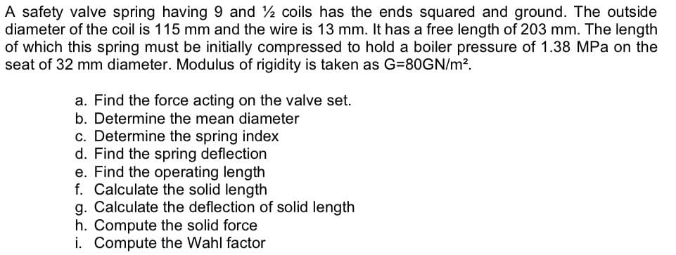 A safety valve spring having 9 and 2 coils has the ends squared and ground. The outside
diameter of the coil is 115 mm and the wire is 13 mm. It has a free length of 203 mm. The length
of which this spring must be initially compressed to hold a boiler pressure of 1.38 MPa on the
seat of 32 mm diameter. Modulus of rigidity is taken as G=80GN/m?.
a. Find the force acting on the valve set.
b. Determine the mean diameter
c. Determine the spring index
d. Find the spring deflection
e. Find the operating length
f. Calculate the solid length
g. Calculate the deflection of solid length
h. Compute the solid force
i. Compute the Wahl factor

