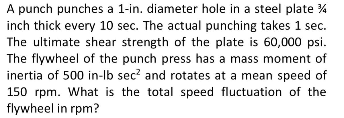 A punch punches a 1-in. diameter hole in a steel plate %
inch thick every 10 sec. The actual punching takes 1 sec.
The ultimate shear strength of the plate is 60,000 psi.
The flywheel of the punch press has a mass moment of
inertia of 500 in-lb sec? and rotates at a mean speed of
150 rpm. What is the total speed fluctuation of the
flywheel in rpm?
