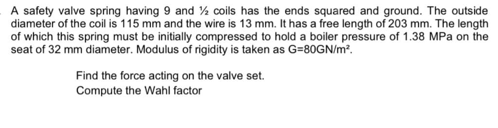 A safety valve spring having 9 and 2 coils has the ends squared and ground. The outside
diameter of the coil is 115 mm and the wire is 13 mm. It has a free length of 203 mm. The length
of which this spring must be initially compressed to hold a boiler pressure of 1.38 MPa on the
seat of 32 mm diameter. Modulus of rigidity is taken as G=80GN/m?.
Find the force acting on the valve set.
Compute the Wahl factor
