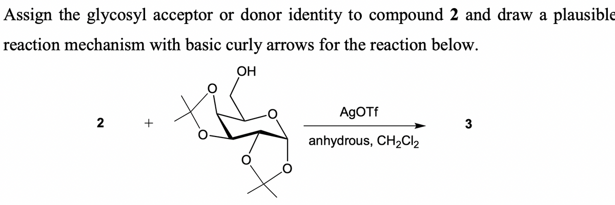 Assign the glycosyl acceptor or donor identity to compound 2 and draw a plausible
reaction mechanism with basic curly arrows for the reaction below.
2
OH
AgOTf
3
anhydrous, CH2Cl2