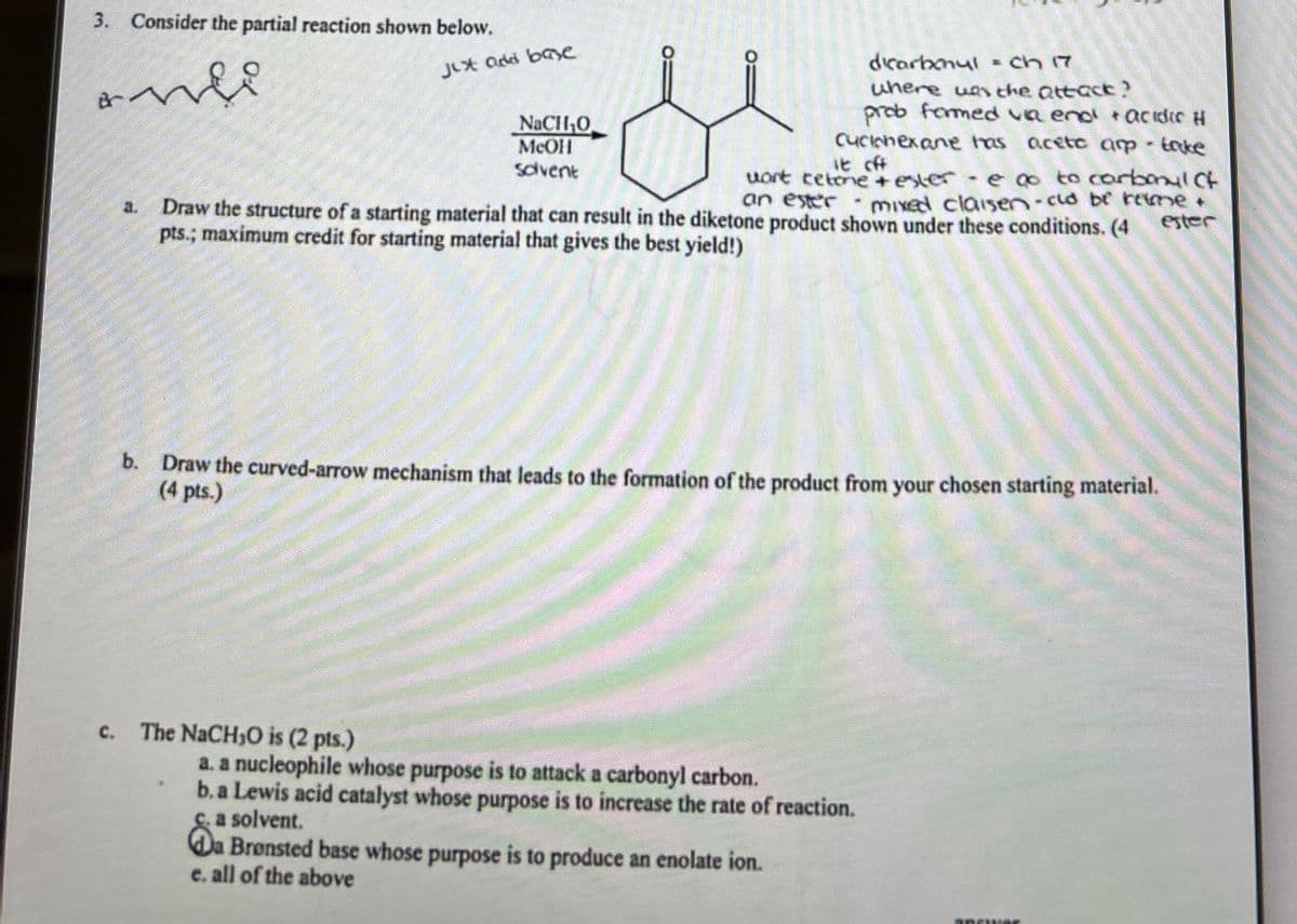 3. Consider the partial reaction shown below.
Br
Just add base
NaCHO
MeOH
Solvent
0:
dicarbonul = ch 17
where was the attack?
prob formed va end! + acidic H
cyclohexane has aceto arp - take
it off
wart tetone + estere go to carbonyl Ct
2.
Draw the structure of a starting material that can result in the diketone product shown under these conditions. (4
an ester - mixed clausen -cud be rame
pts.; maximum credit for starting material that gives the best yield!)
ester
b.
Draw the curved-arrow mechanism that leads to the formation of the product from your chosen starting material.
(4 pts.)
c. The NaCHO is (2 pts.)
a. a nucleophile whose purpose is to attack a carbonyl carbon.
b. a Lewis acid catalyst whose purpose is to increase the rate of reaction.
c. a solvent.
Da Brønsted base whose purpose is to produce an enolate ion.
e. all of the above