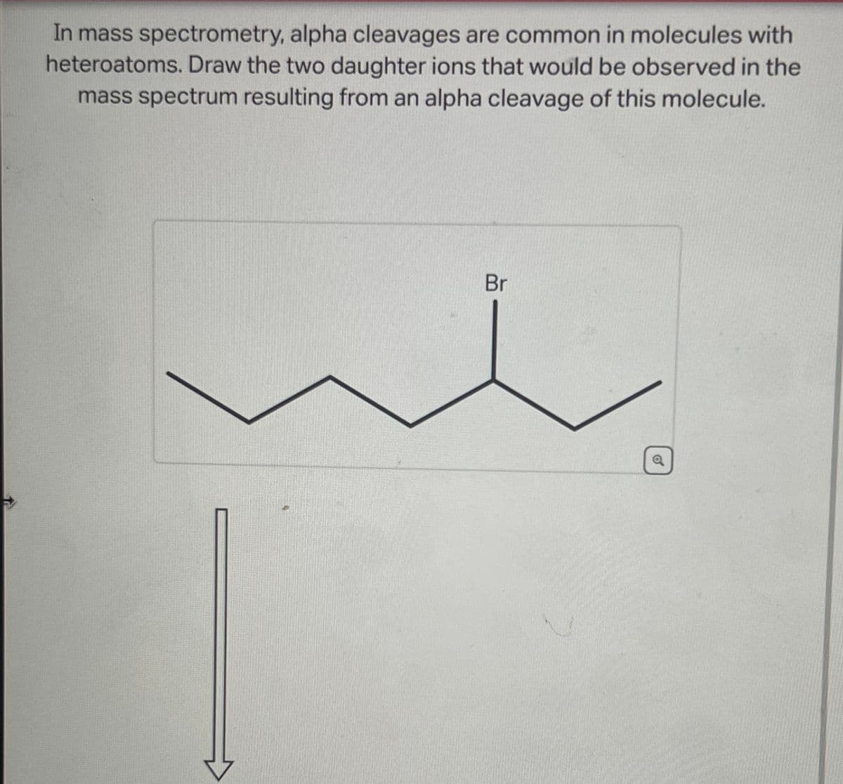 In mass spectrometry, alpha cleavages are common in molecules with
heteroatoms. Draw the two daughter ions that would be observed in the
mass spectrum resulting from an alpha cleavage of this molecule.
Br
a
