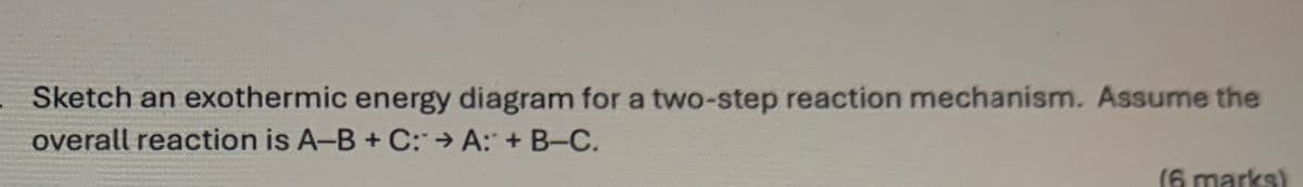 Sketch an exothermic energy diagram for a two-step reaction mechanism. Assume the
overall reaction is A-B + C: A: + B-C.
(6 marks)