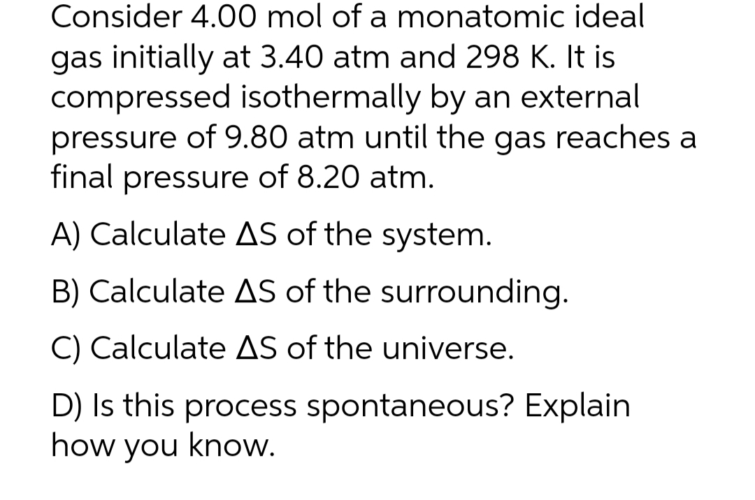 Consider 4.00 mol of a monatomic ideal
gas initially at 3.40 atm and 298 K. It is
compressed isothermally by an external
pressure of 9.80 atm until the gas reaches a
final pressure of 8.20 atm.
A) Calculate AS of the system.
B) Calculate AS of the surrounding.
C) Calculate AS of the universe.
D) Is this process spontaneous? Explain
how you know.