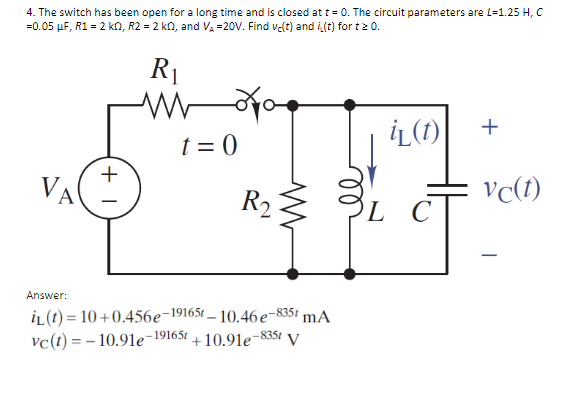 4. The switch has been open for a long time and is closed at t = 0. The circuit parameters are L-1.25 H, C
=0.05 μF, R1 = 2 kQ2, R2 = 2 k0, and V₂ =20V. Find ve(t) and i(t) for t≥ 0.
VA
Answer:
+1
R₁
www
t=0
R₂ ≤
iL(t)=10+0.456e-19165t-10.46e-8351 mA
vc(t)=-10.91e-19165t
-835t
+10.91e-8
V
iL (t)
L C
+
vc(t)