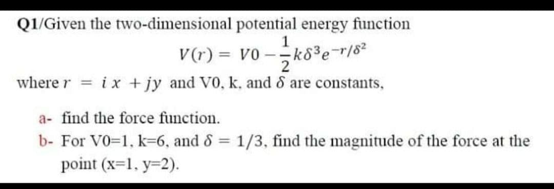 Q1/Given the two-dimensional potential energy function
V(r) = v0 -k83er/8²
2
where r = ix + jy and V0, k, and & are constants,
a- find the force function.
b- For V0=1, k=6, and & = 1/3, find the magnitude of the force at the
%3D
point (x=1, y=2).
