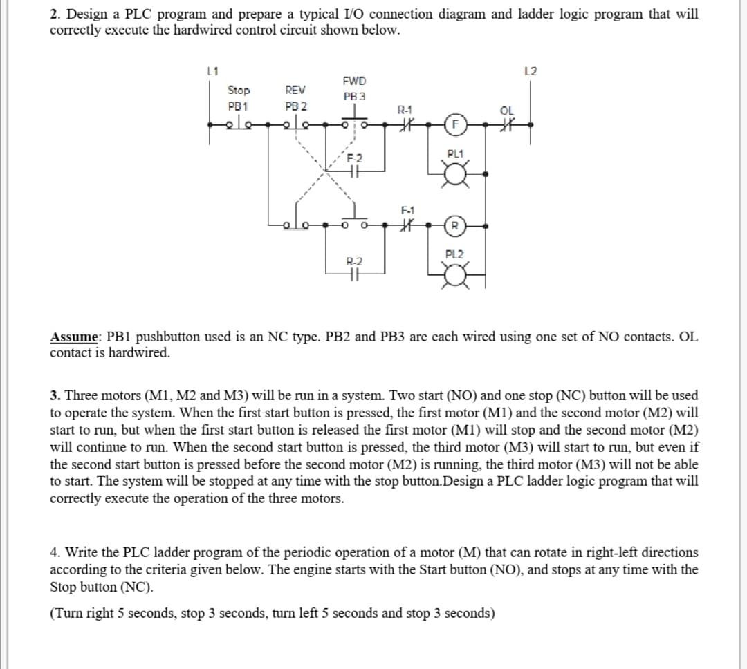 2. Design a PLC program and prepare a typical I/O connection diagram and ladder logic program that will
correctly execute the hardwired control circuit shown below.
L1
L2
FWD
Stop
REV
РВ З
PB1
PB 2
R-1
OL
PL1
F-2
F-1
PL2
R-2
Assume: PB1 pushbutton used is an NC type. PB2 and PB3 are each wired using one set of NO contacts. OL
contact is hardwired.
3. Three motors (M1, M2 and M3) will be run in a system. Two start (NO) and one stop (NC) button will be used
to operate the system. When the first start button is pressed, the first motor (M1) and the second motor (M2) will
start to run, but when the first start button is released the first motor (M1) will stop and the second motor (M2)
will continue to run. When the second start button is pressed, the third motor (M3) will start to run, but even if
the second start button is pressed before the second motor (M2) is running, the third motor (M3) will not be able
to start. The system will be stopped at any time with the stop button.Design a PLC ladder logic program that will
correctly execute the operation of the three motors.
4. Write the PLC ladder program of the periodic operation of a motor (M) that can rotate in right-left directions
according to the criteria given below. The engine starts with the Start button (NO), and stops at any time with the
Stop button (NC).
(Turn right 5 seconds, stop 3 seconds, turn left 5 seconds and stop 3 seconds)
