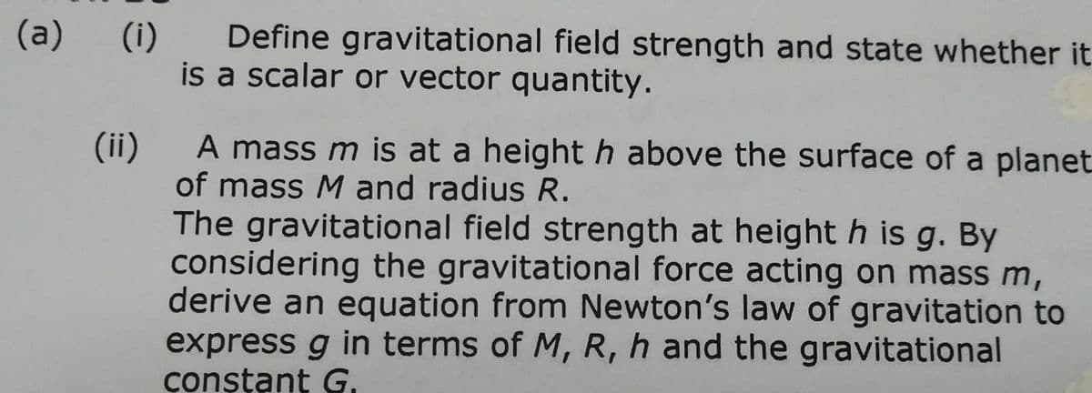 (a)
(i)
Define gravitational field strength and state whether it
is a scalar or vector quantity.
A mass m is at a height h above the surface of a planet
(ii)
of mass M and radius R.
The gravitational field strength at height h is g. By
considering the gravitational force acting on massm,
derive an equation from Newton's law of gravitation to
express g in terms of M, R, h and the gravitational
conșțant G.
