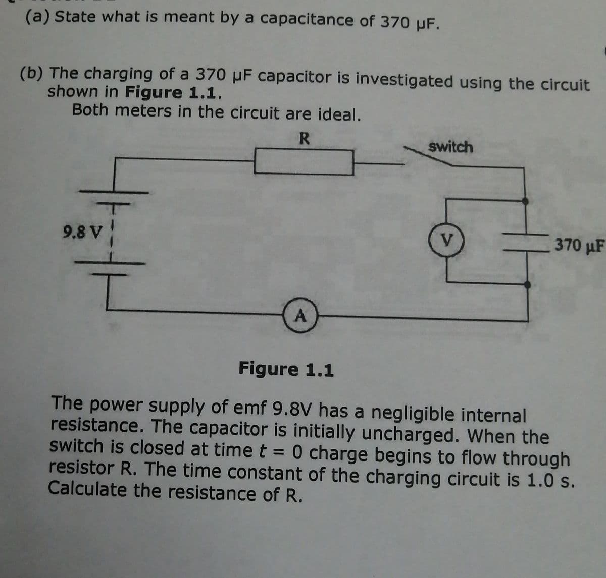 (a) State what is meant by a capacitance of 370 µF.
(b) The charging of a 370 µF capacitor is investigated using the circuit
shown in Figure 1.1.
Both meters in the circuit are ideal.
switch
9.8 V
V.
370 µF
Figure 1.1
The power supply of emf 9.8V has a negligible internal
resistance. The capacitor is initially uncharged. When the
switch is closed at time t = 0 charge begins to flow through
resistor R. The time constant of the charging circuit is 1.0 s.
Calculate the resistance of R.
