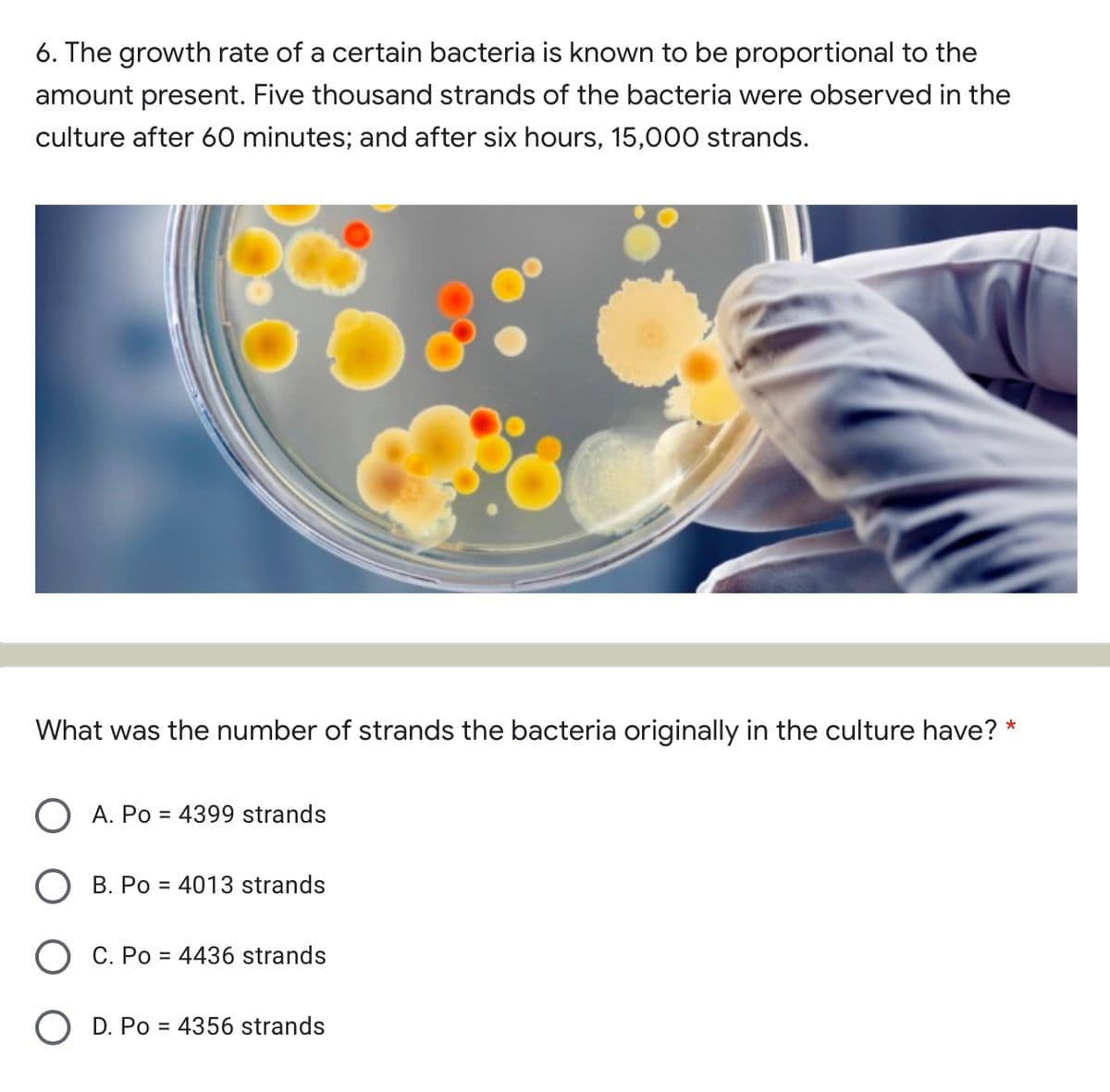 6. The growth rate of a certain bacteria is known to be proportional to the
amount present. Five thousand strands of the bacteria were observed in the
culture after 60 minutes; and after six hours, 15,000 strands.
What was the number of strands the bacteria originally in the culture have?
O A. Po = 4399 strands
B. Po = 4013 strands
O C. Po = 4436 strands
O D. Po = 4356 strands
