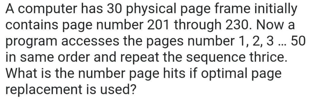 A computer has 30 physical page frame initially
contains page number 201 through 230. Now a
program accesses the pages number 1, 2, 3 ... 50
in same order and repeat the sequence thrice.
What is the number page hits if optimal page
replacement is used?
